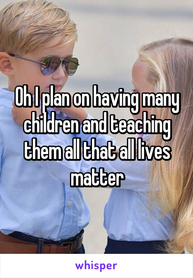 Oh I plan on having many children and teaching them all that all lives matter