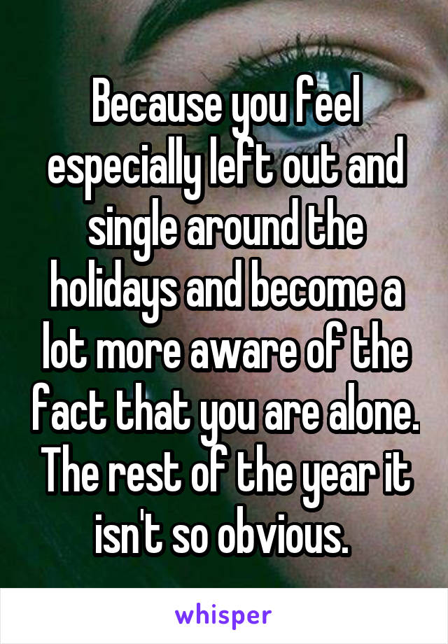 Because you feel especially left out and single around the holidays and become a lot more aware of the fact that you are alone. The rest of the year it isn't so obvious. 