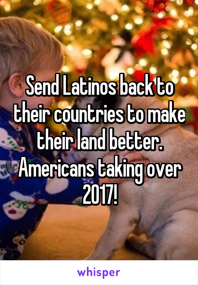 Send Latinos back to their countries to make their land better. Americans taking over 2017!