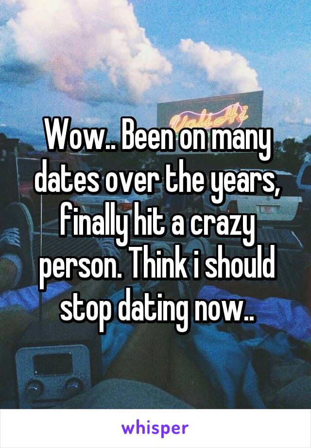 Wow.. Been on many dates over the years, finally hit a crazy person. Think i should stop dating now..