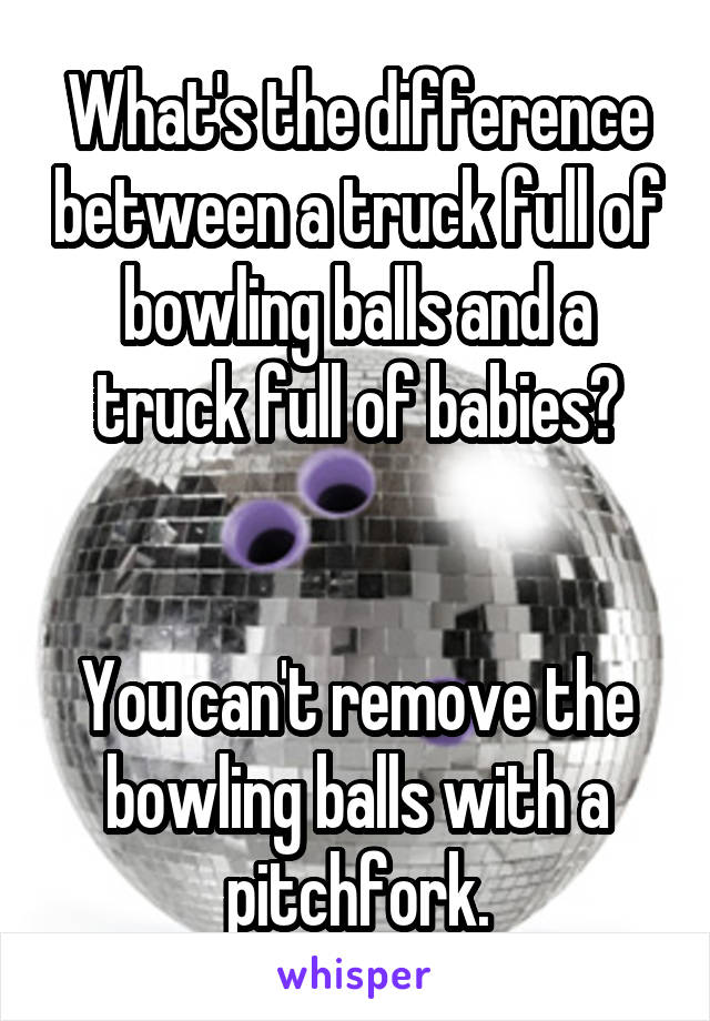 What's the difference between a truck full of bowling balls and a truck full of babies?


You can't remove the bowling balls with a pitchfork.