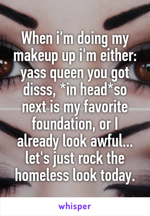 When i'm doing my makeup up i'm either: yass queen you got disss, *in head*so next is my favorite foundation, or I already look awful... let's just rock the homeless look today.