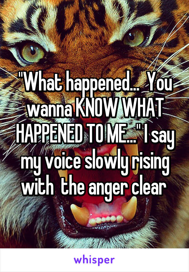 "What happened...  You wanna KNOW WHAT HAPPENED TO ME..." I say my voice slowly rising with  the anger clear 