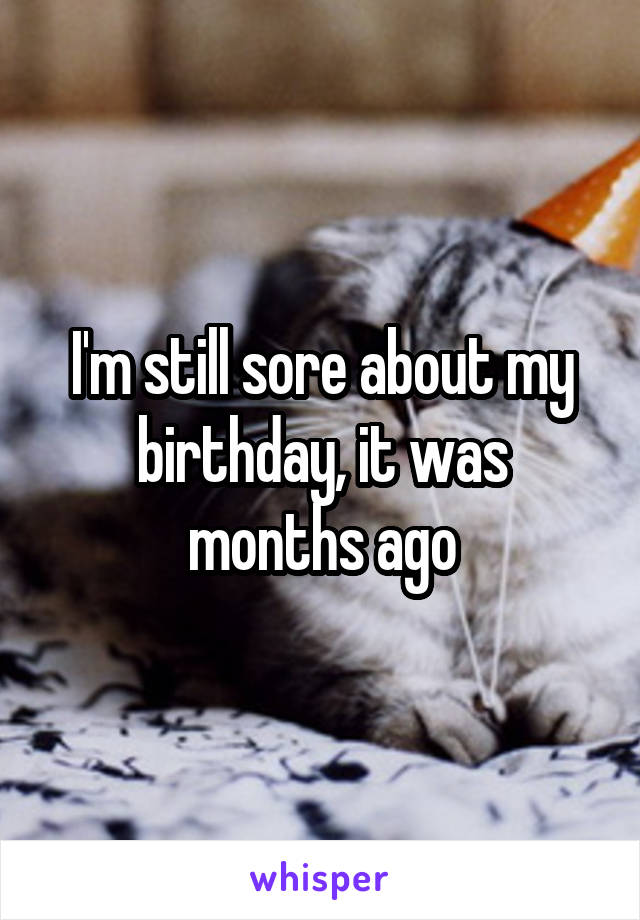 I'm still sore about my birthday, it was months ago