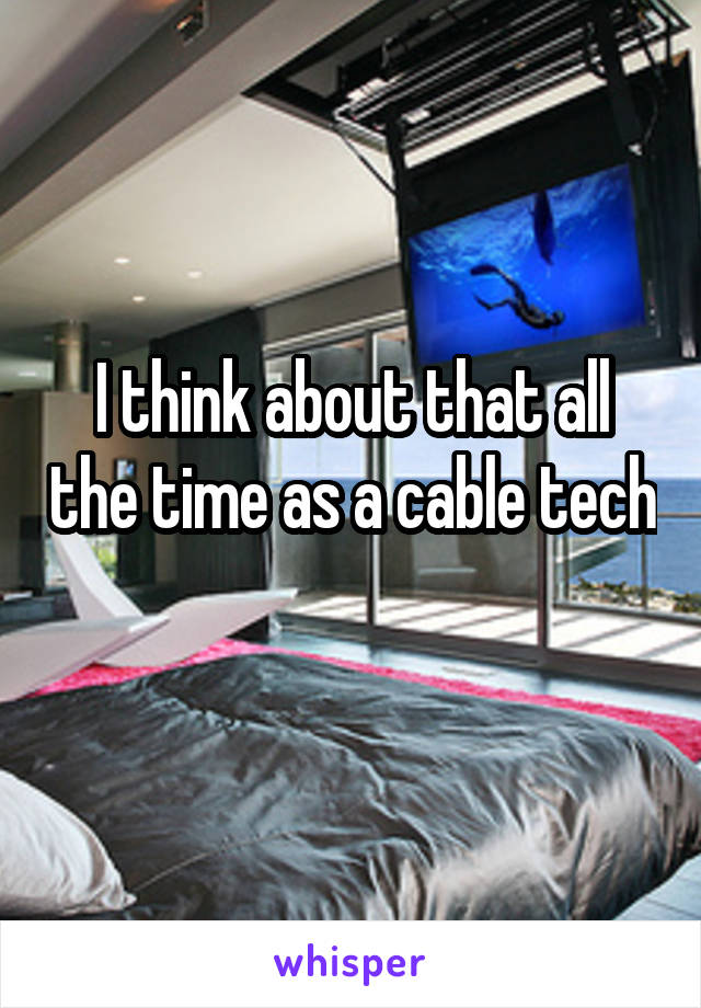 I think about that all the time as a cable tech 