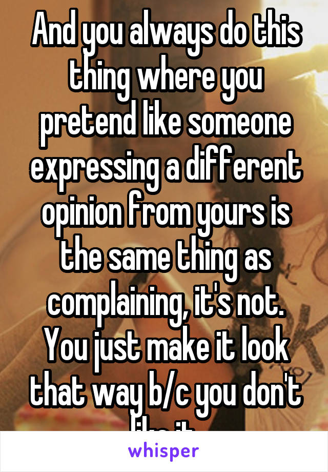 And you always do this thing where you pretend like someone expressing a different opinion from yours is the same thing as complaining, it's not. You just make it look that way b/c you don't like it 