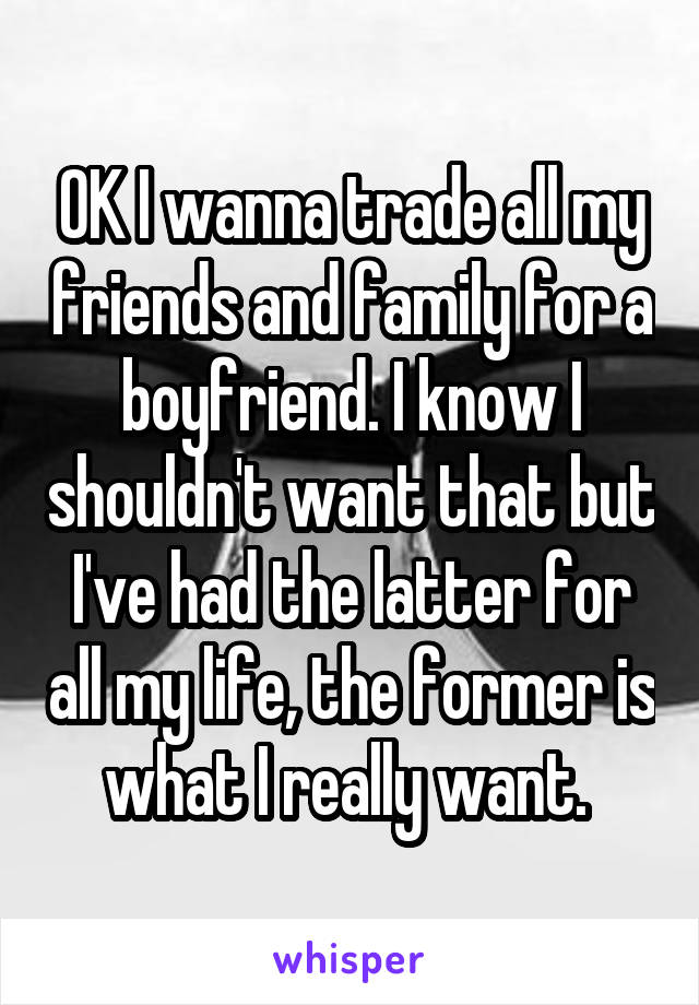 OK I wanna trade all my friends and family for a boyfriend. I know I shouldn't want that but I've had the latter for all my life, the former is what I really want. 