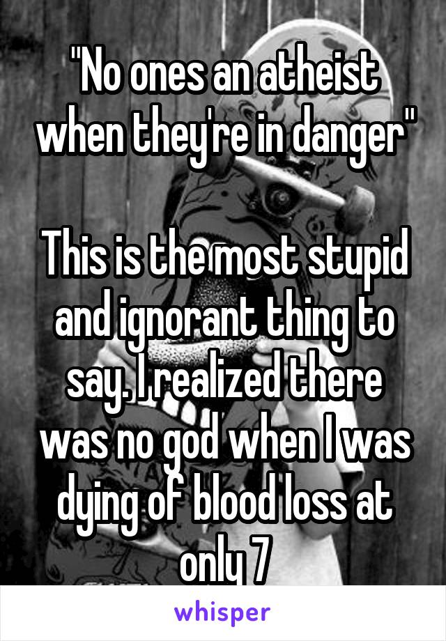 "No ones an atheist when they're in danger"

This is the most stupid and ignorant thing to say. I realized there was no god when I was dying of blood loss at only 7