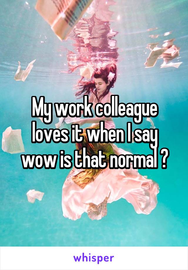 My work colleague loves it when I say wow is that normal ?