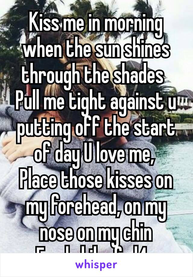 Kiss me in morning when the sun shines through the shades 
Pull me tight against u putting off the start of day U love me, 
Place those kisses on my forehead, on my nose on my chin
F only kik afrd4u