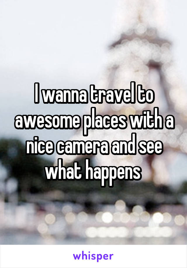 I wanna travel to awesome places with a nice camera and see what happens 