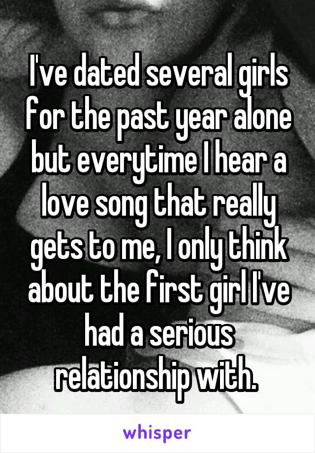 I've dated several girls for the past year alone but everytime I hear a love song that really gets to me, I only think about the first girl I've had a serious relationship with. 