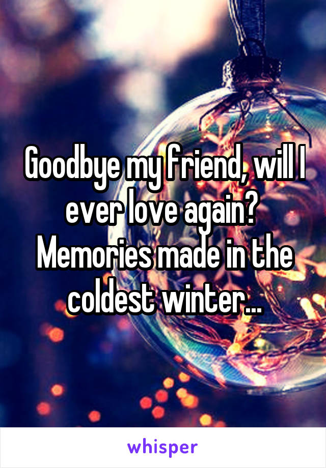 Goodbye my friend, will I ever love again? 
Memories made in the coldest winter...