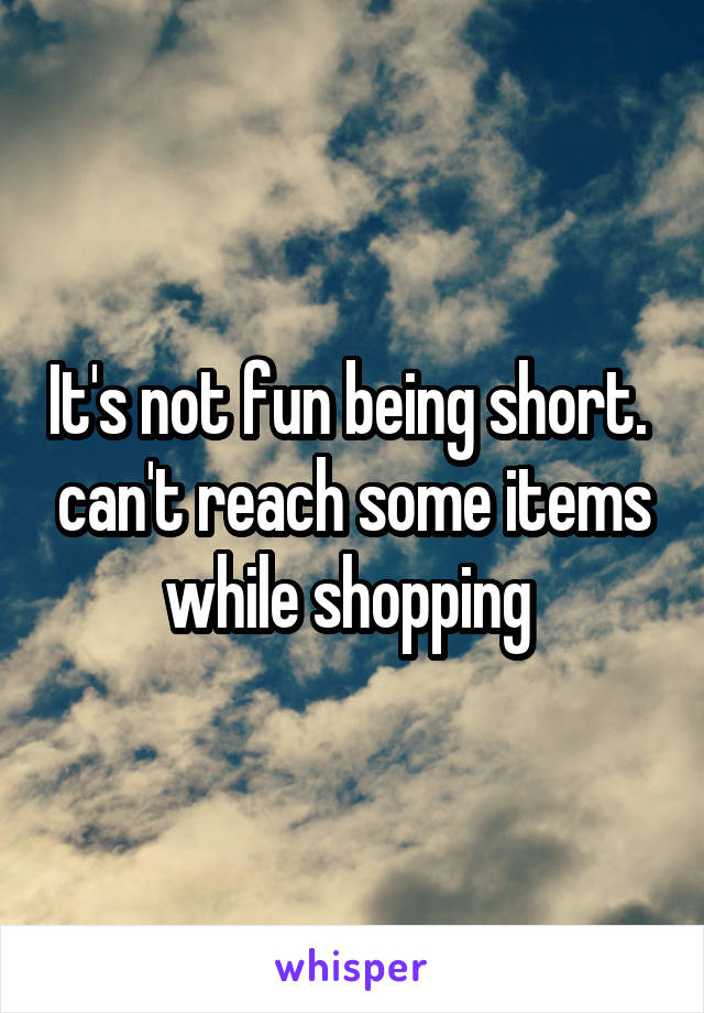 It's not fun being short.  can't reach some items while shopping 