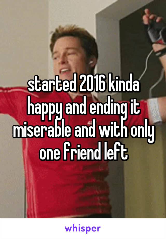 started 2016 kinda happy and ending it miserable and with only one friend left