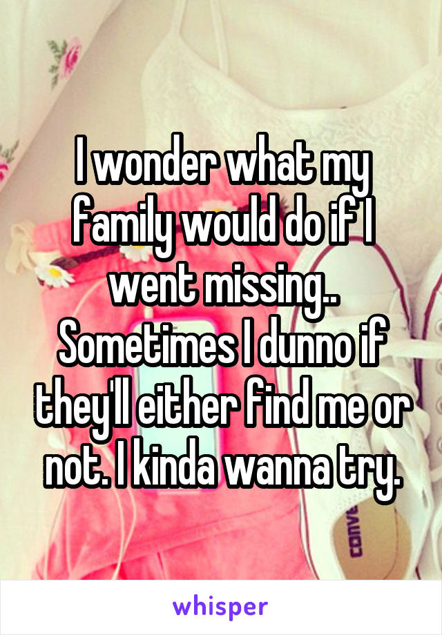 I wonder what my family would do if I went missing.. Sometimes I dunno if they'll either find me or not. I kinda wanna try.