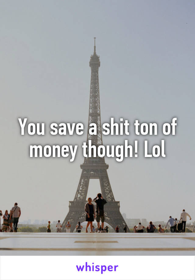 You save a shit ton of money though! Lol