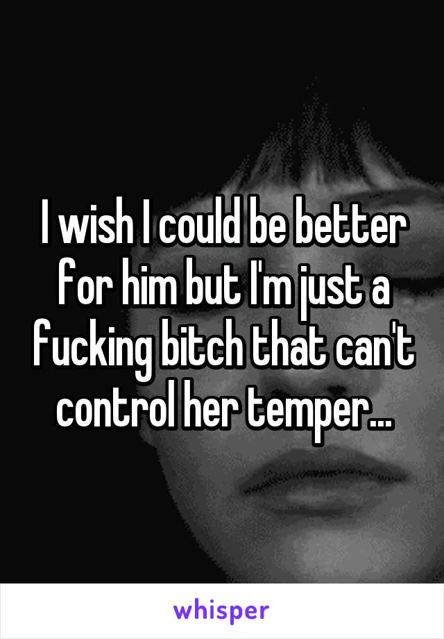 I wish I could be better for him but I'm just a fucking bitch that can't control her temper...