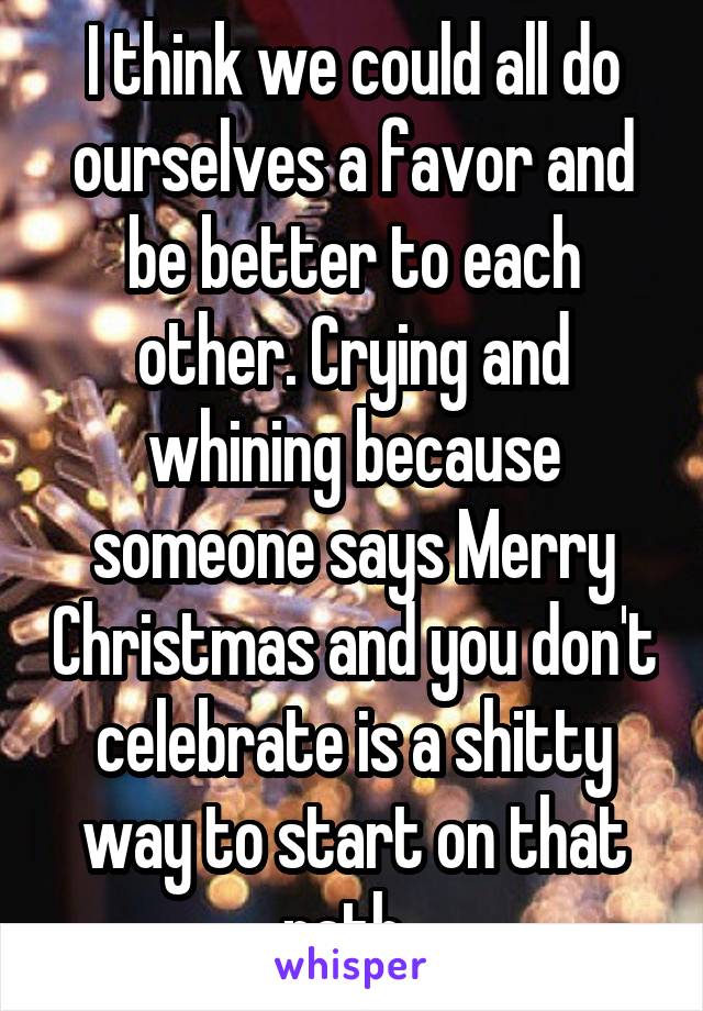 I think we could all do ourselves a favor and be better to each other. Crying and whining because someone says Merry Christmas and you don't celebrate is a shitty way to start on that path. 