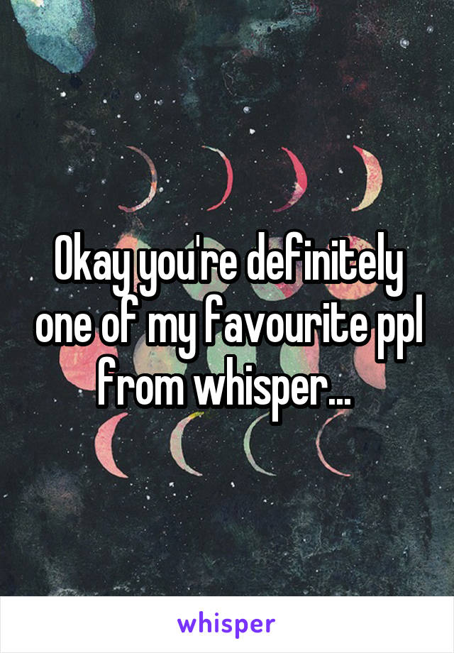 Okay you're definitely one of my favourite ppl from whisper... 