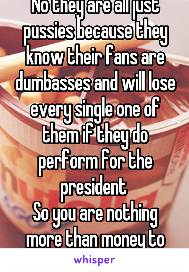 No they are all just pussies because they know their fans are dumbasses and will lose every single one of them if they do perform for the president 
So you are nothing more than money to them ;)