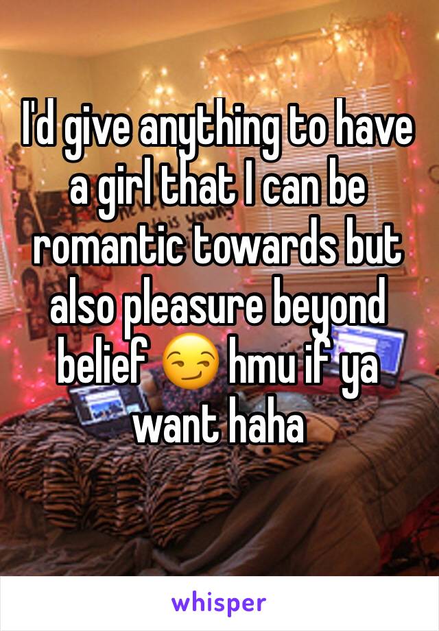 I'd give anything to have a girl that I can be romantic towards but also pleasure beyond belief 😏 hmu if ya want haha