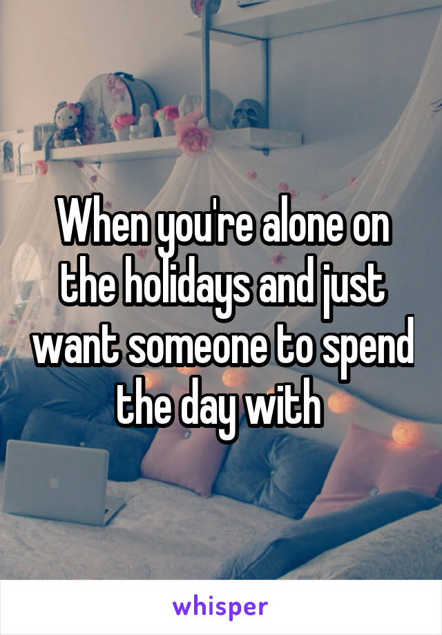 When you're alone on the holidays and just want someone to spend the day with 