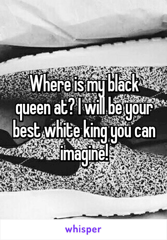 Where is my black queen at? I will be your best white king you can imagine!