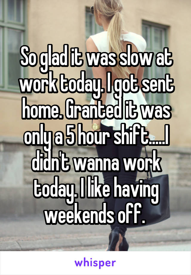 So glad it was slow at work today. I got sent home. Granted it was only a 5 hour shift.....I didn't wanna work today. I like having weekends off. 