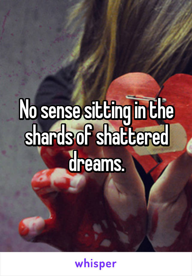 No sense sitting in the shards of shattered dreams.