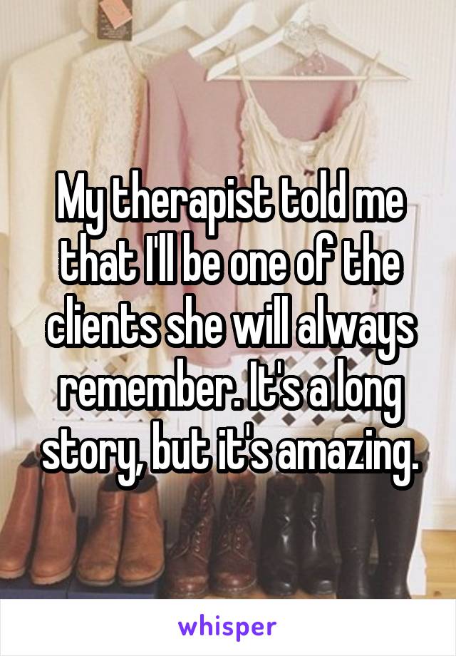 My therapist told me that I'll be one of the clients she will always remember. It's a long story, but it's amazing.