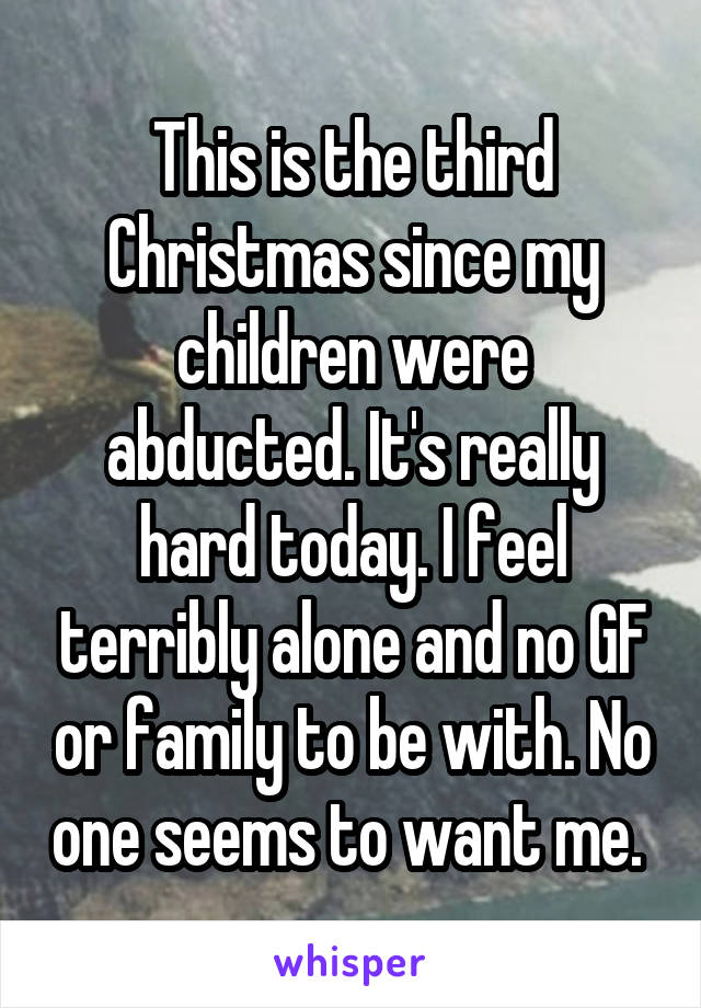 This is the third Christmas since my children were abducted. It's really hard today. I feel terribly alone and no GF or family to be with. No one seems to want me. 