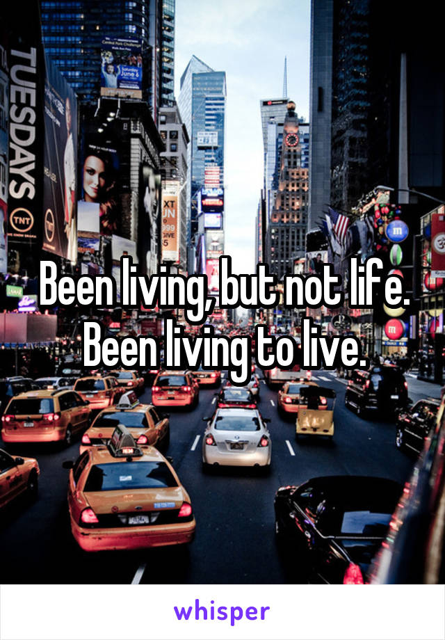 Been living, but not life. Been living to live.