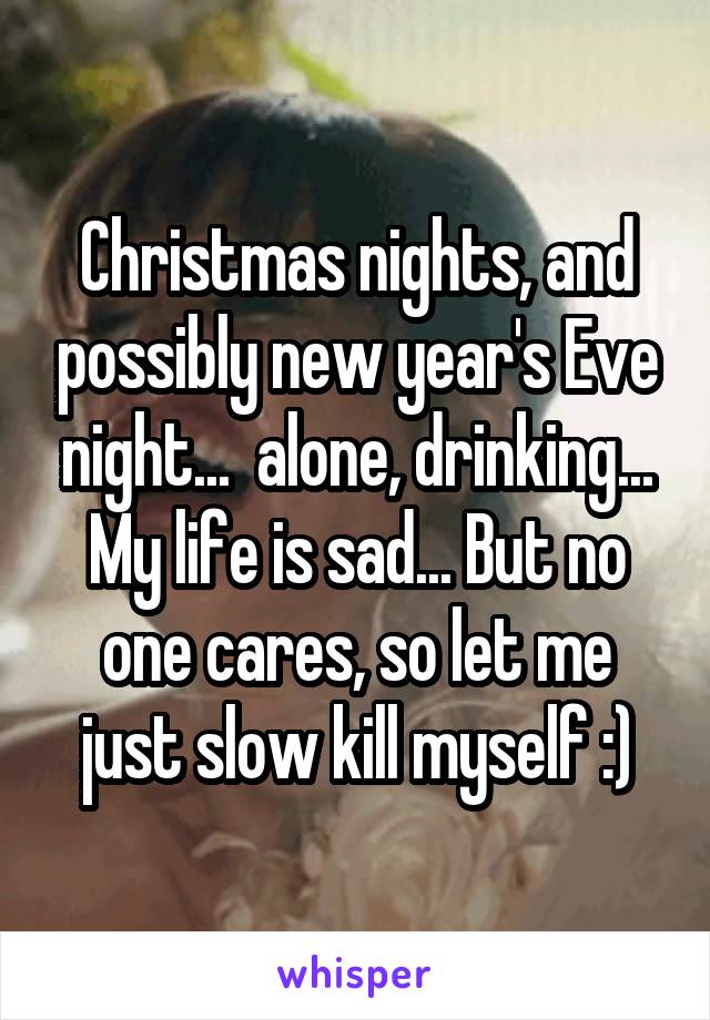 Christmas nights, and possibly new year's Eve night...  alone, drinking... My life is sad... But no one cares, so let me just slow kill myself :)