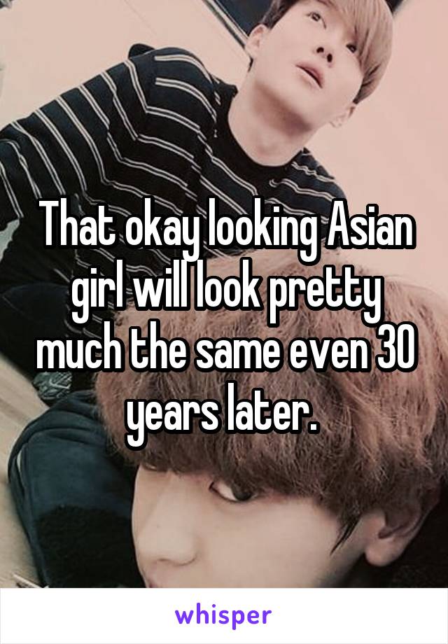 That okay looking Asian girl will look pretty much the same even 30 years later. 