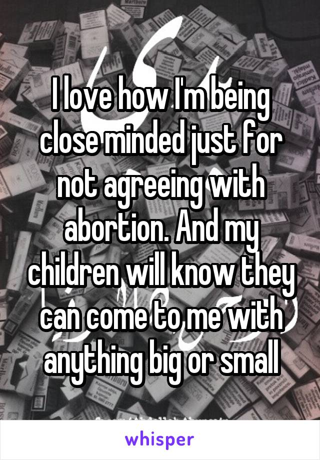 I love how I'm being close minded just for not agreeing with abortion. And my children will know they can come to me with anything big or small