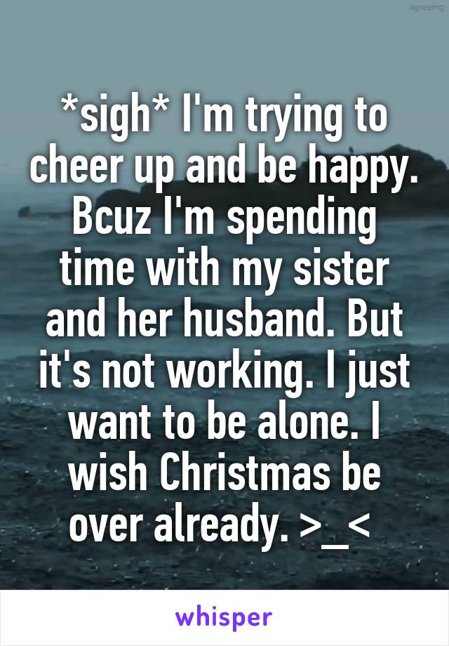 *sigh* I'm trying to cheer up and be happy. Bcuz I'm spending time with my sister and her husband. But it's not working. I just want to be alone. I wish Christmas be over already. >_< 