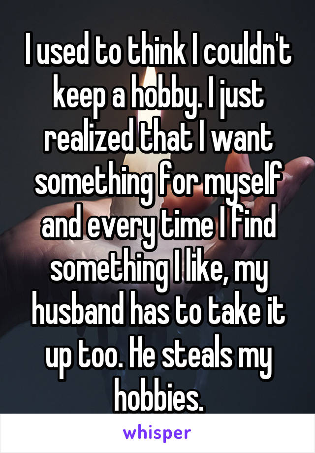 I used to think I couldn't keep a hobby. I just realized that I want something for myself and every time I find something I like, my husband has to take it up too. He steals my hobbies.