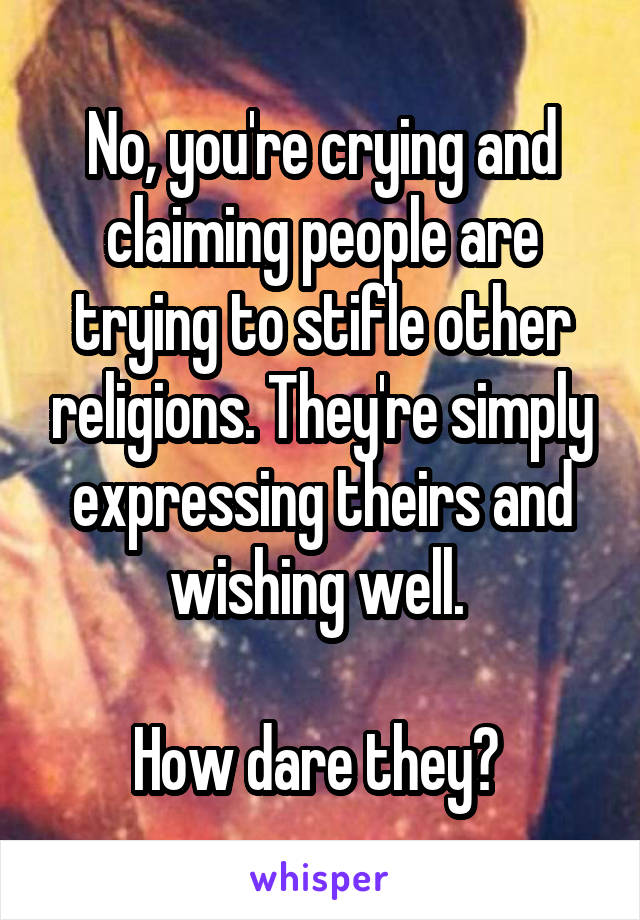 No, you're crying and claiming people are trying to stifle other religions. They're simply expressing theirs and wishing well. 

How dare they? 