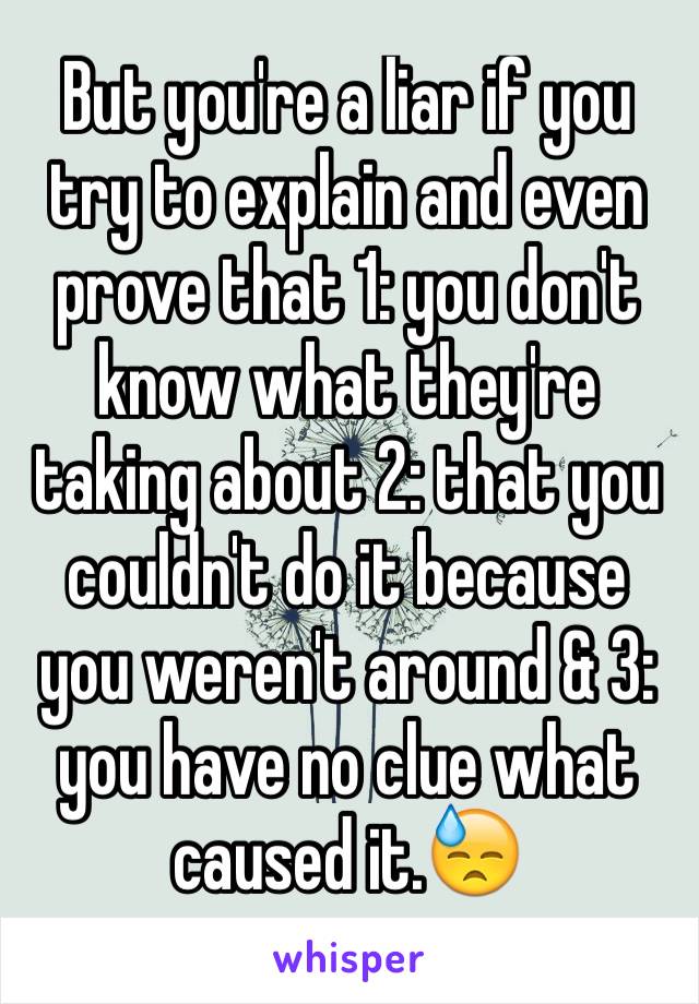 But you're a liar if you try to explain and even prove that 1: you don't know what they're taking about 2: that you couldn't do it because you weren't around & 3: you have no clue what caused it.😓