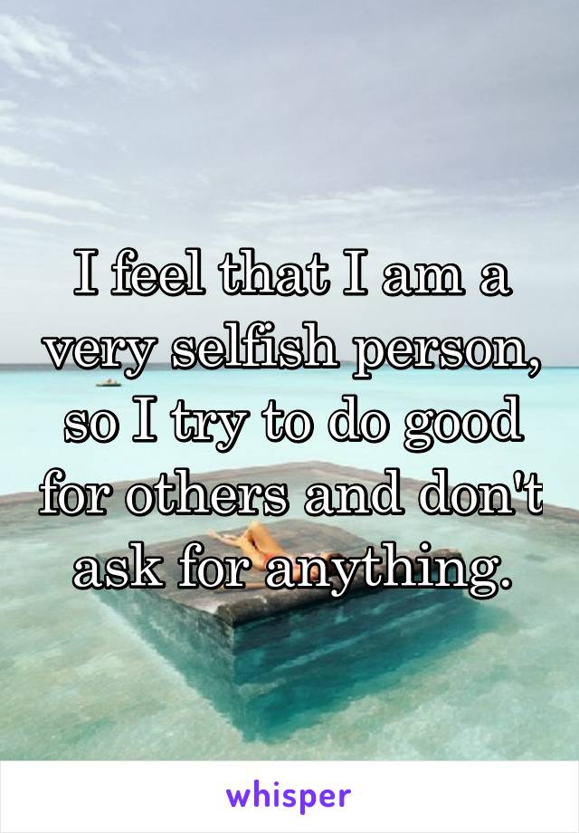 I feel that I am a very selfish person, so I try to do good for others and don't ask for anything.