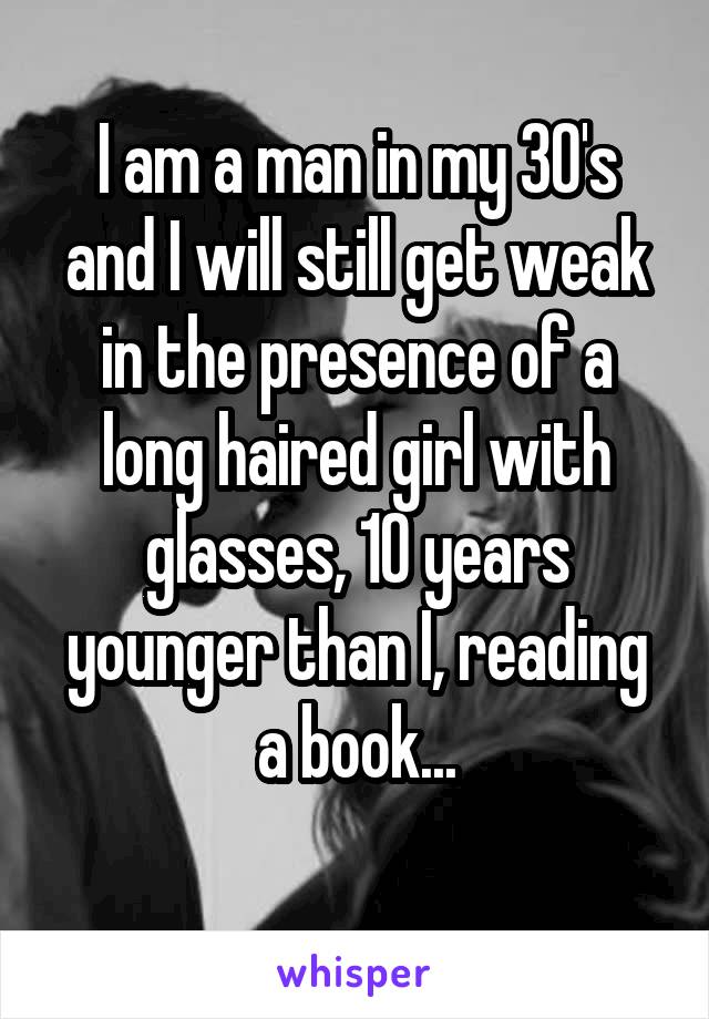 I am a man in my 30's and I will still get weak in the presence of a long haired girl with glasses, 10 years younger than I, reading a book...
