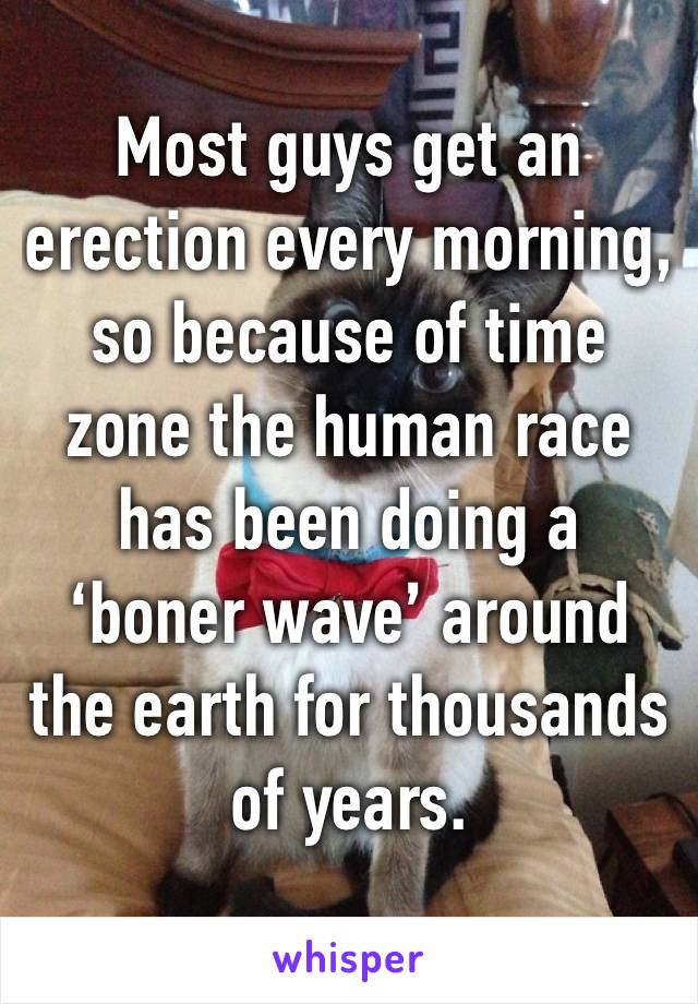 Most guys get an erection every morning, so because of time zone the human race has been doing a ‘boner wave’ around the earth for thousands of years.