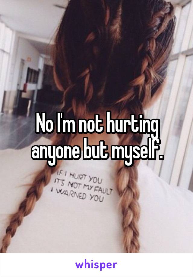No I'm not hurting anyone but myself.