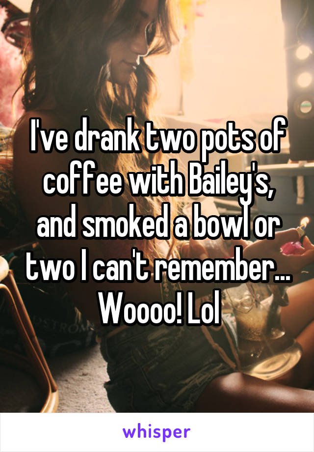 I've drank two pots of coffee with Bailey's, and smoked a bowl or two I can't remember...
Woooo! Lol