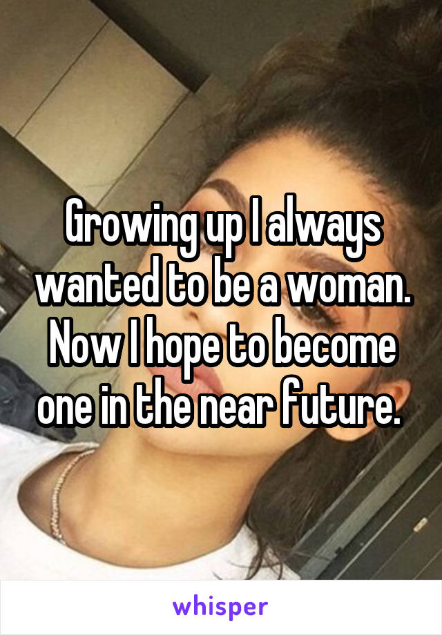 Growing up I always wanted to be a woman. Now I hope to become one in the near future. 