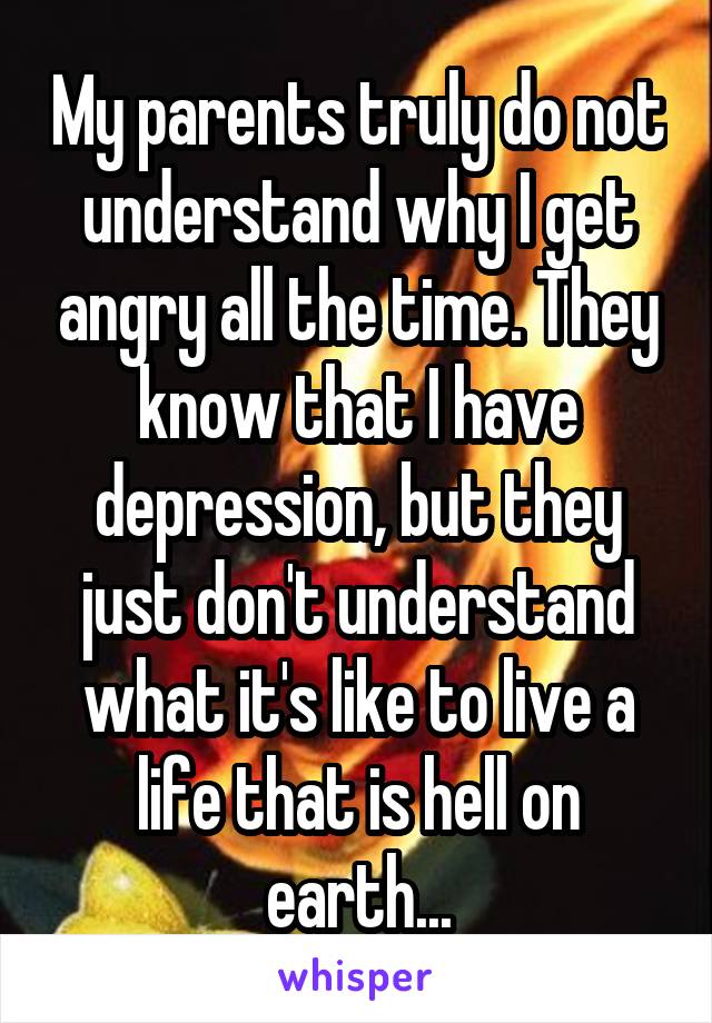 My parents truly do not understand why I get angry all the time. They know that I have depression, but they just don't understand what it's like to live a life that is hell on earth...