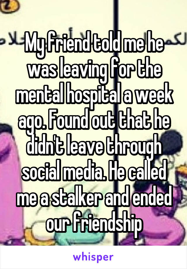 My friend told me he was leaving for the mental hospital a week ago. Found out that he didn't leave through social media. He called me a stalker and ended our friendship