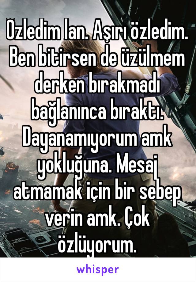 Özledim lan. Aşırı özledim. Ben bitirsen de üzülmem derken bırakmadı bağlanınca bıraktı. Dayanamıyorum amk yokluğuna. Mesaj atmamak için bir sebep verin amk. Çok özlüyorum. 