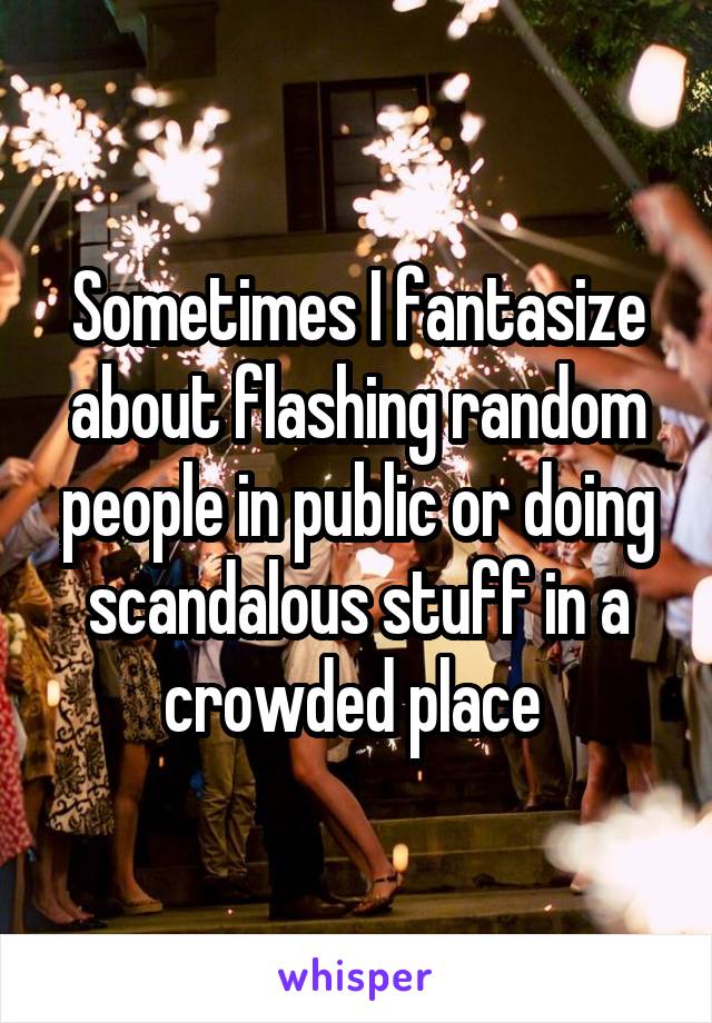 Sometimes I fantasize about flashing random people in public or doing scandalous stuff in a crowded place 